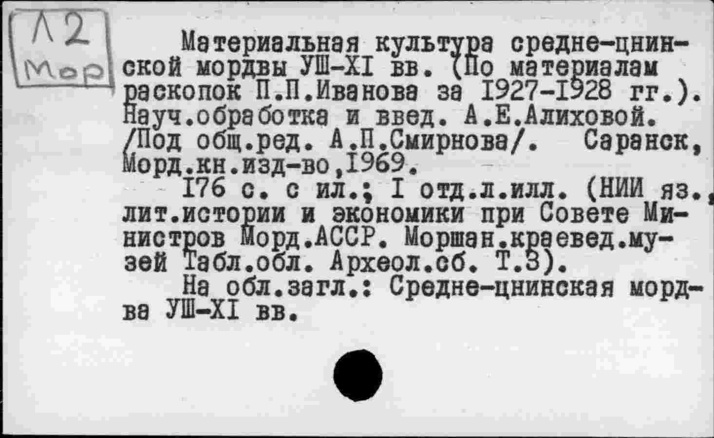 ﻿Материальная культура средне-цнин-ской мордвы УШ-XI вв. {По материалам раскопок П.П.Иванова за 1927-1928 гг.) Науч.обработка и введ. А.Е.Алиховой. /Под общ.ред. А.П.Смирнова/. Саранск Морд.кн.изд-во,1969.
176 с. с ил.; I отд.л.илл. (НИИ яз лит.истории и экономики при Совете Министров морд.АССР. Моршан.краевед.музей Табл.обл. Археол.сб. Т.В).
На обл.загл.: Средне-цнинская морд ва УШ—XI вв.